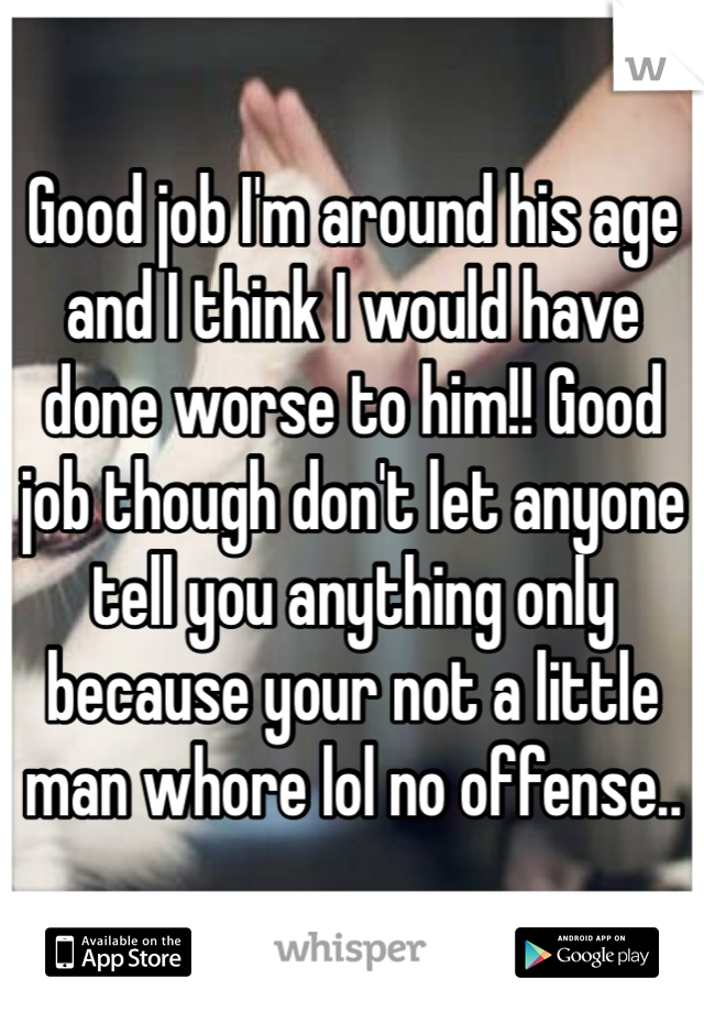 Good job I'm around his age and I think I would have done worse to him!! Good job though don't let anyone tell you anything only because your not a little man whore lol no offense..