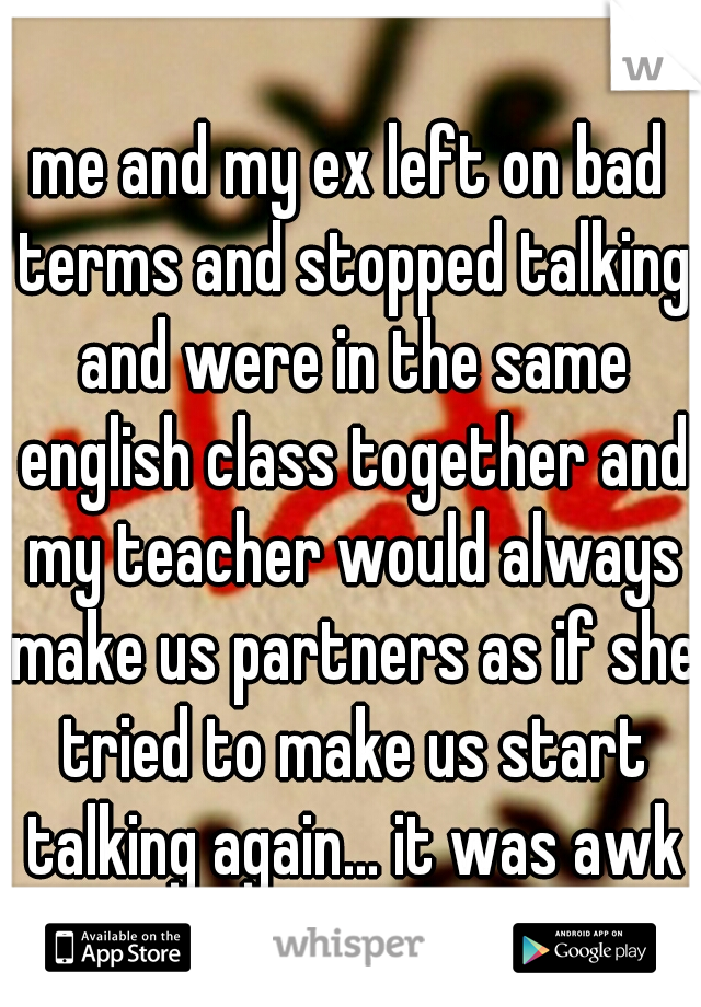 me and my ex left on bad terms and stopped talking and were in the same english class together and my teacher would always make us partners as if she tried to make us start talking again... it was awk