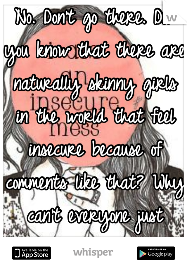 No. Don't go there. Did you know that there are naturally skinny girls in the world that feel insecure because of comments like that? Why can't everyone just accept everyone?!