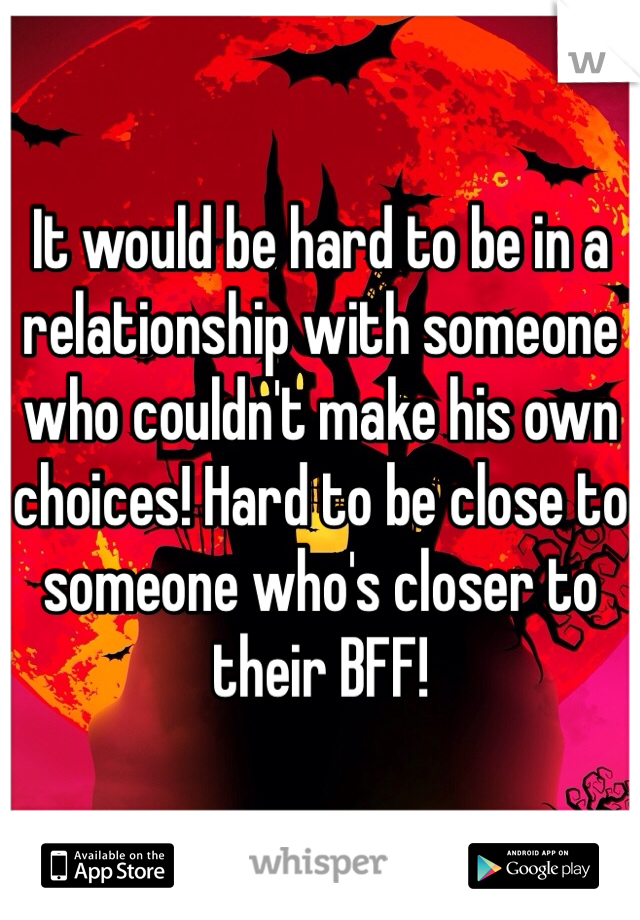 It would be hard to be in a relationship with someone who couldn't make his own choices! Hard to be close to someone who's closer to their BFF!