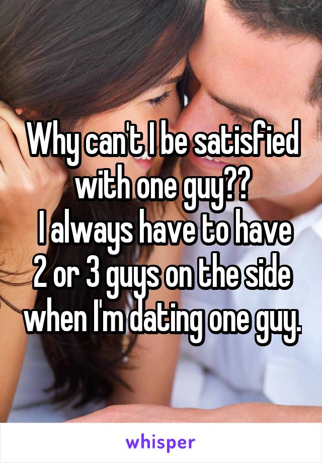 Why can't I be satisfied with one guy??
 I always have to have 2 or 3 guys on the side when I'm dating one guy.