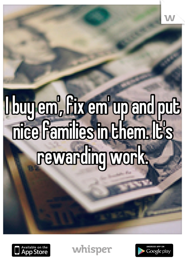 I buy em', fix em' up and put nice families in them. It's rewarding work.
