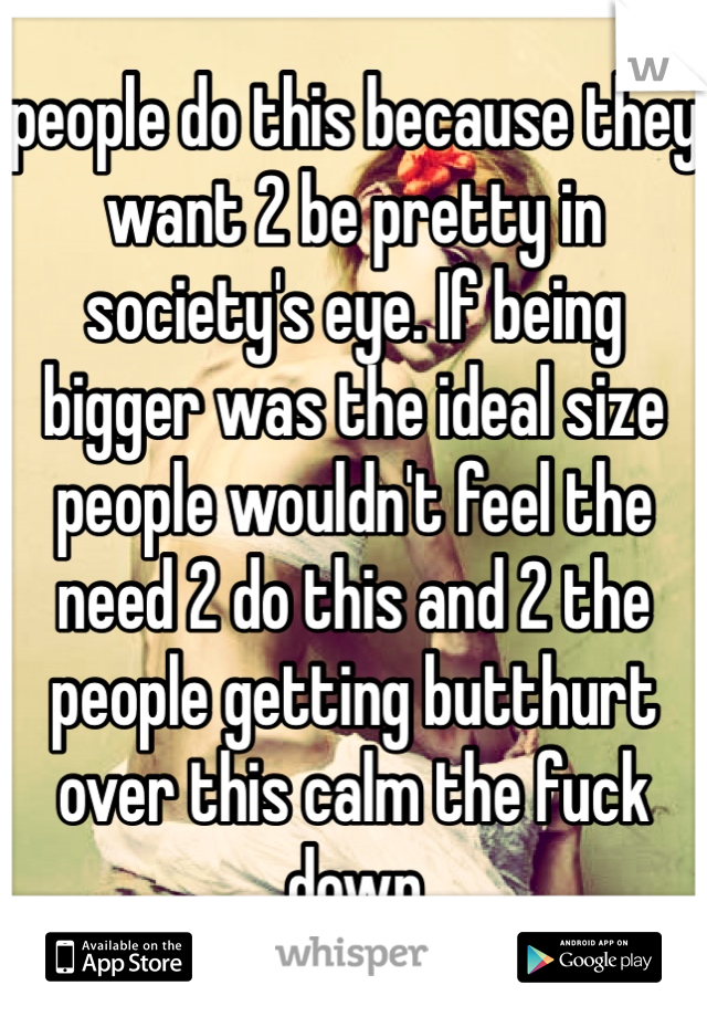 people do this because they want 2 be pretty in society's eye. If being bigger was the ideal size people wouldn't feel the need 2 do this and 2 the people getting butthurt over this calm the fuck down 