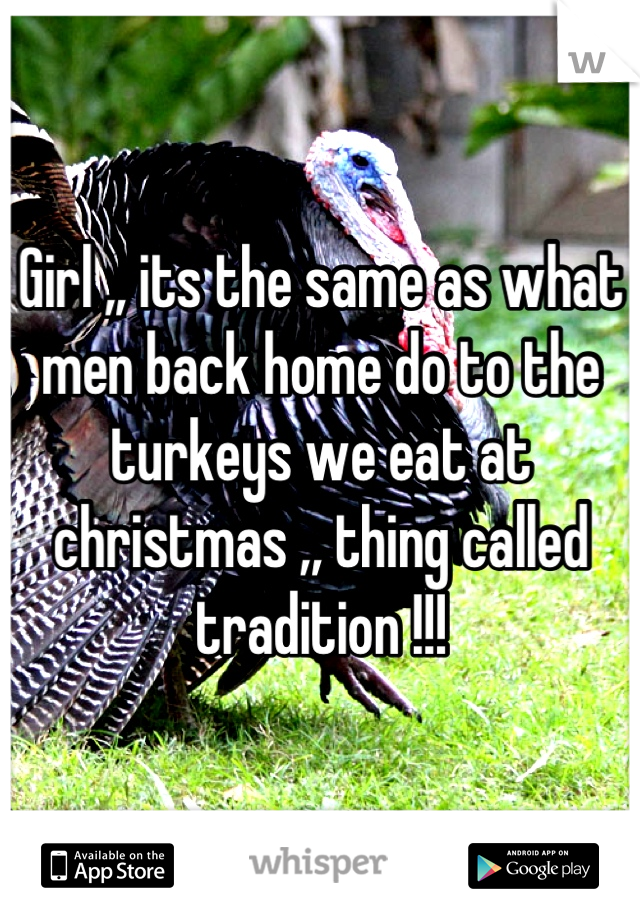 Girl ,, its the same as what men back home do to the turkeys we eat at christmas ,, thing called tradition !!!