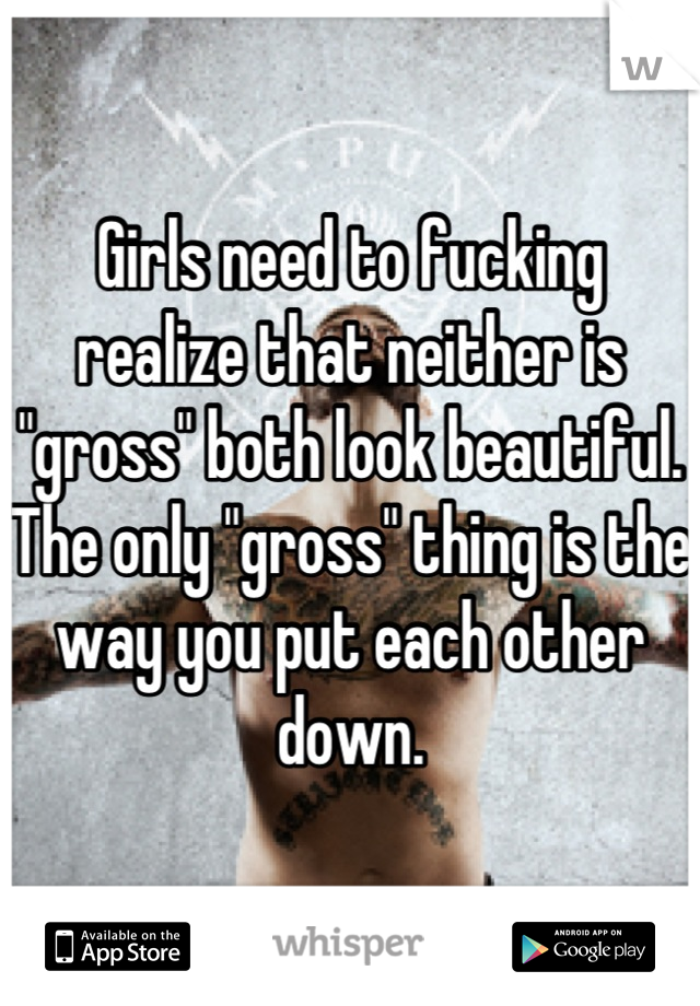 Girls need to fucking realize that neither is "gross" both look beautiful. The only "gross" thing is the way you put each other down.