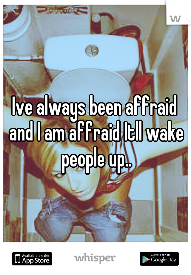 Ive always been affraid and I am affraid Itll wake people up..