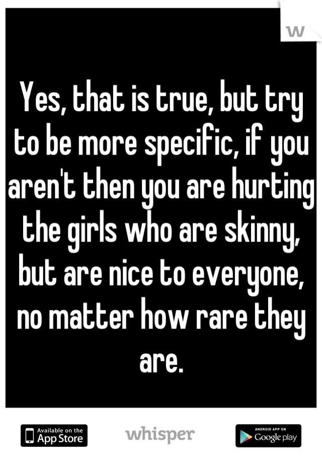 Yes, that is true, but try to be more specific, if you aren't then you are hurting the girls who are skinny, but are nice to everyone, no matter how rare they are.