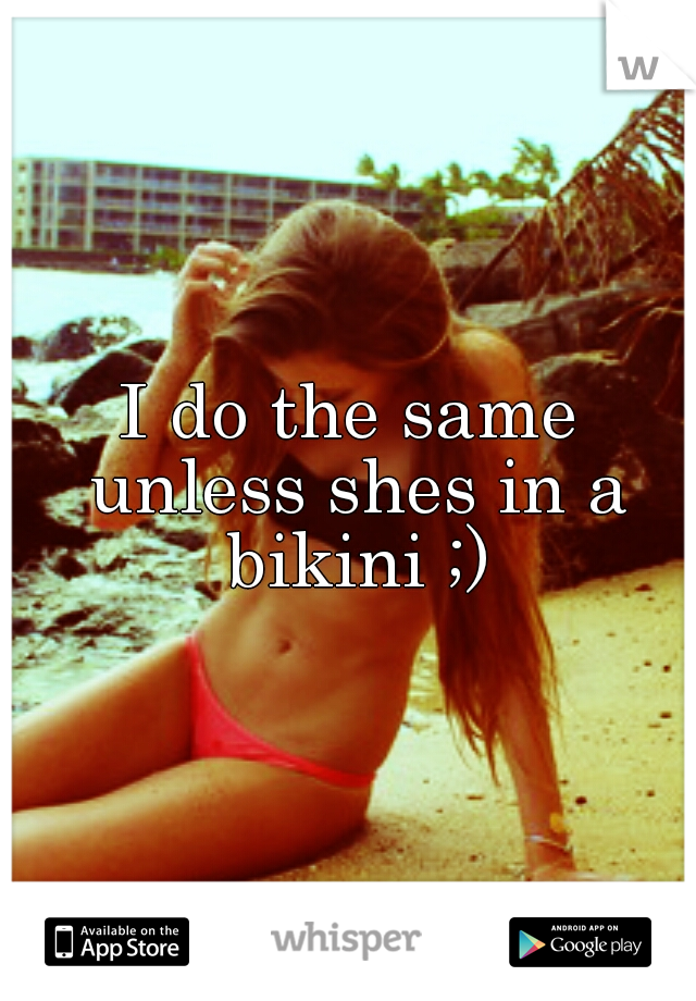 I do the same unless shes in a bikini ;)