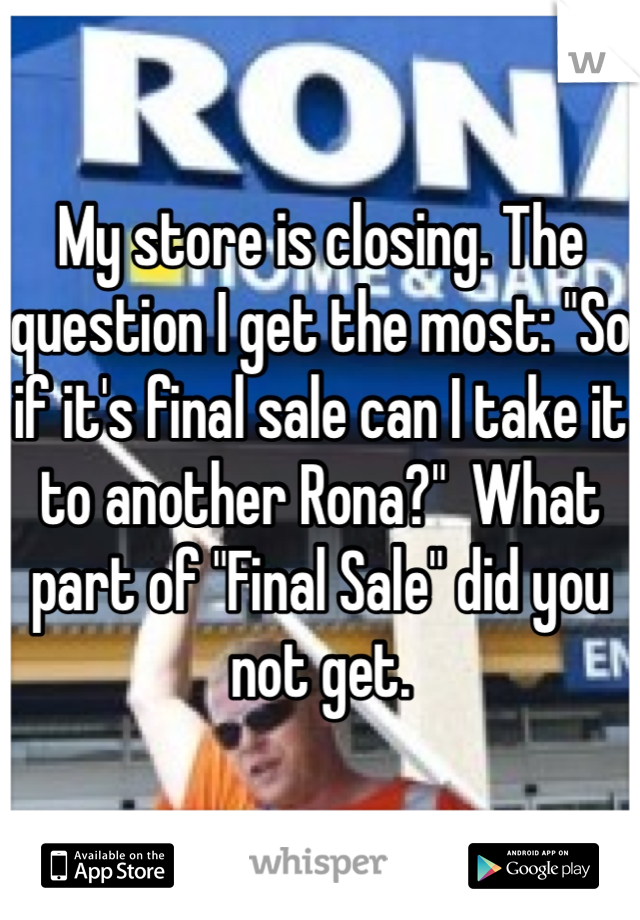 My store is closing. The question I get the most: "So if it's final sale can I take it to another Rona?"  What part of "Final Sale" did you not get. 