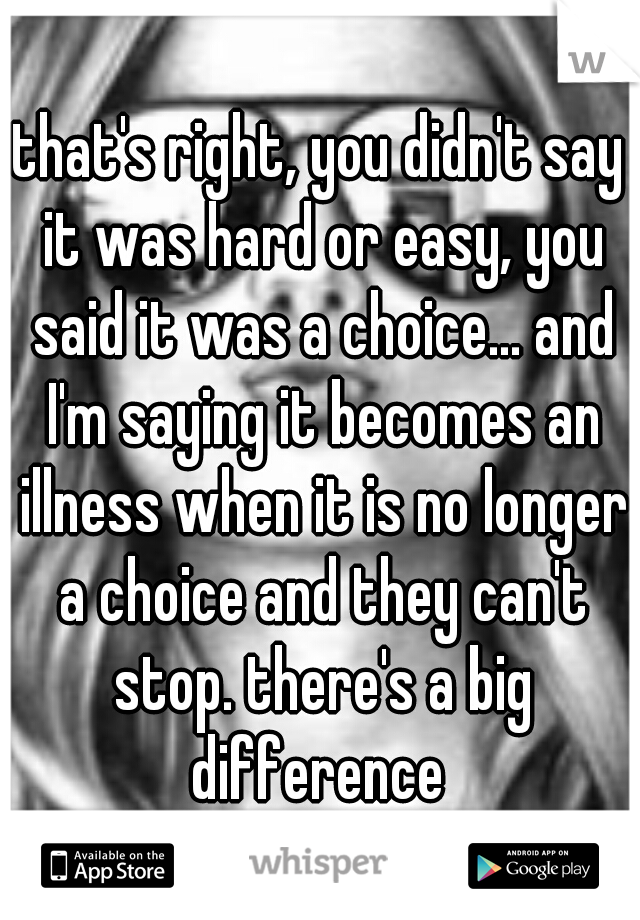 that's right, you didn't say it was hard or easy, you said it was a choice... and I'm saying it becomes an illness when it is no longer a choice and they can't stop. there's a big difference 