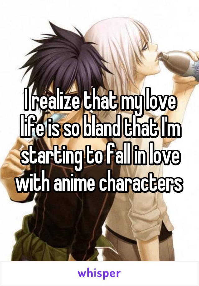 I realize that my love life is so bland that I'm starting to fall in love with anime characters 