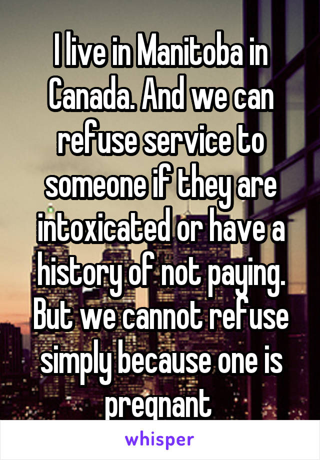 I live in Manitoba in Canada. And we can refuse service to someone if they are intoxicated or have a history of not paying. But we cannot refuse simply because one is pregnant 