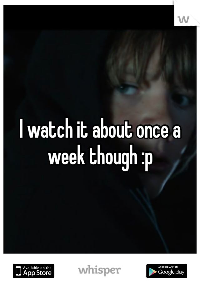 I watch it about once a week though :p 