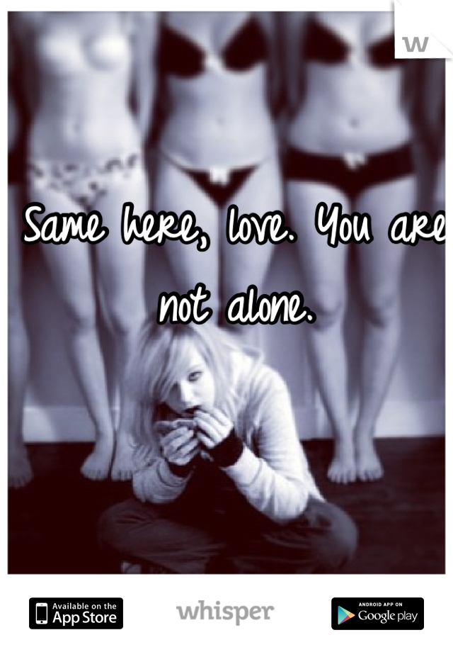 Same here, love. You are not alone. 