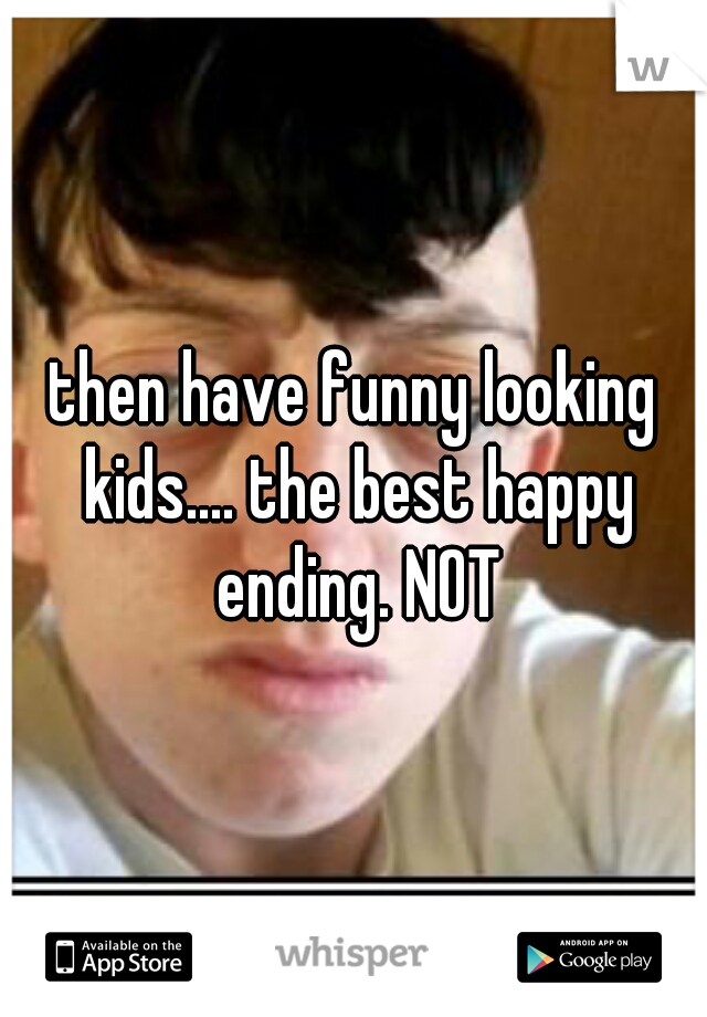 then have funny looking kids.... the best happy ending. NOT