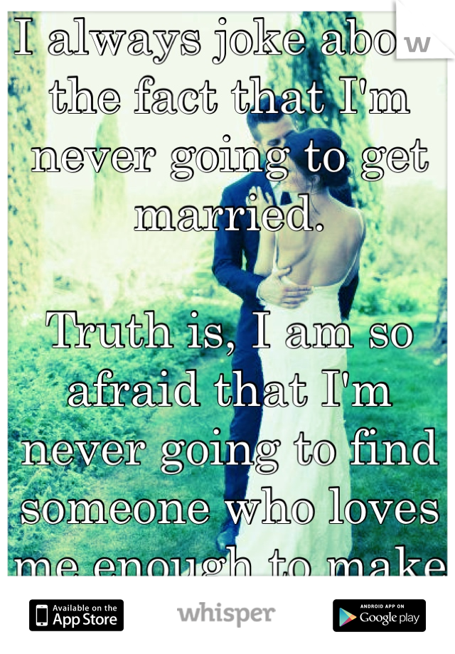 I always joke about the fact that I'm never going to get married.

Truth is, I am so afraid that I'm never going to find someone who loves me enough to make that commitment...
