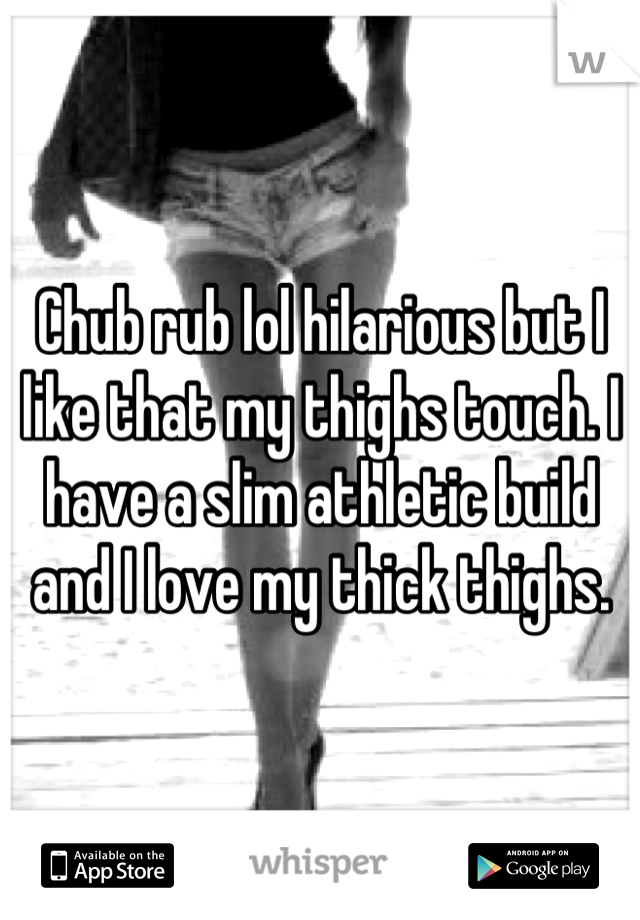 Chub rub lol hilarious but I like that my thighs touch. I have a slim athletic build and I love my thick thighs.