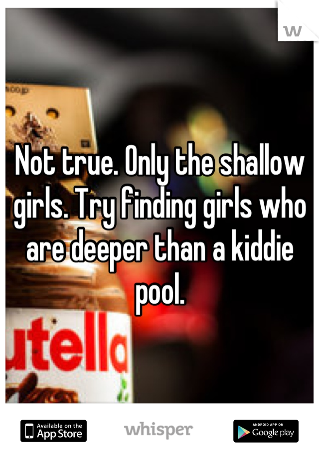 Not true. Only the shallow girls. Try finding girls who are deeper than a kiddie pool.