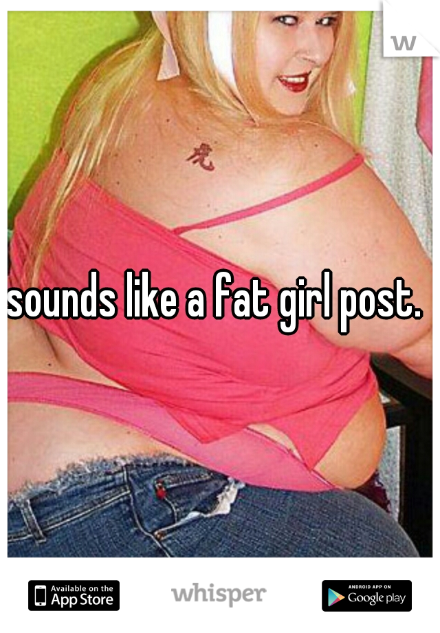 sounds like a fat girl post. 