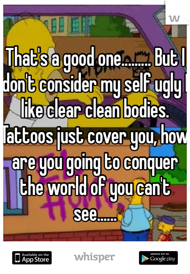 That's a good one......... But I don't consider my self ugly I like clear clean bodies. Tattoos just cover you, how are you going to conquer the world of you can't see...... 