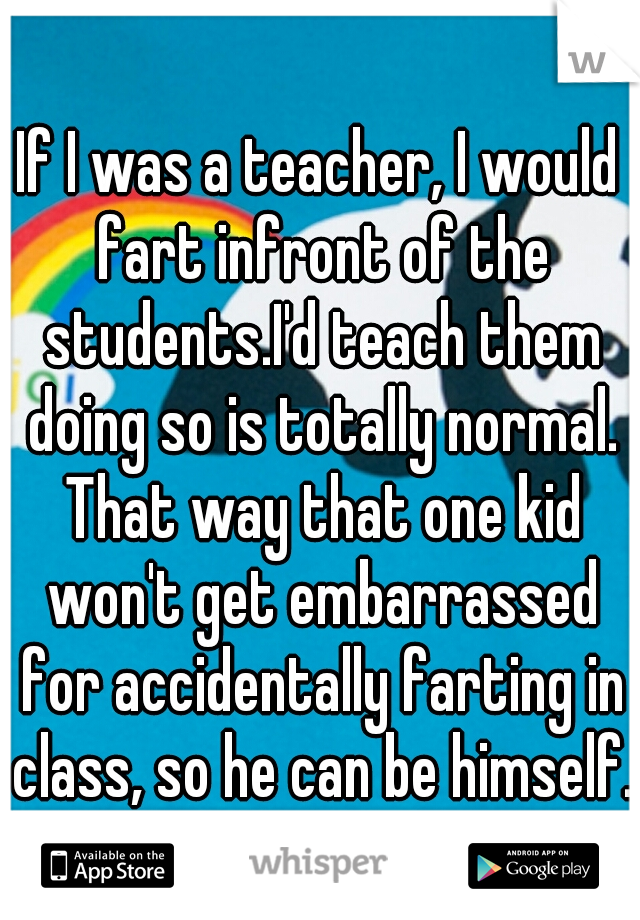 If I was a teacher, I would fart infront of the students.I'd teach them doing so is totally normal. That way that one kid won't get embarrassed for accidentally farting in class, so he can be himself.