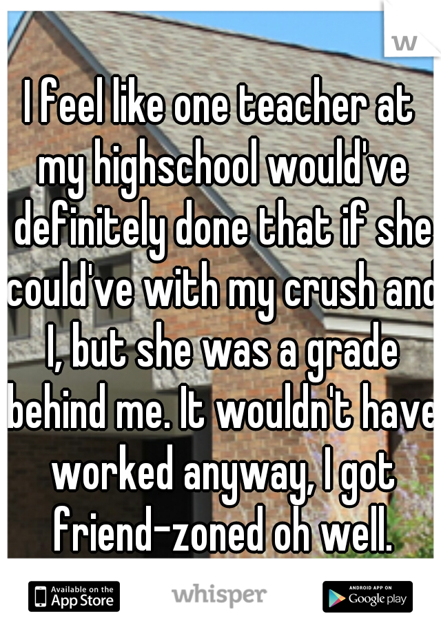 I feel like one teacher at my highschool would've definitely done that if she could've with my crush and I, but she was a grade behind me. It wouldn't have worked anyway, I got friend-zoned oh well.