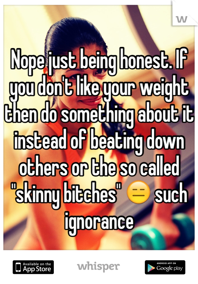 Nope just being honest. If you don't like your weight then do something about it instead of beating down others or the so called "skinny bitches" 😑 such ignorance 