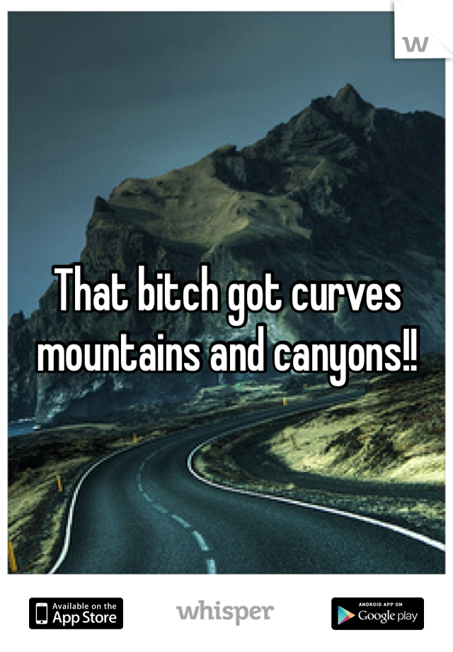 That bitch got curves mountains and canyons!!