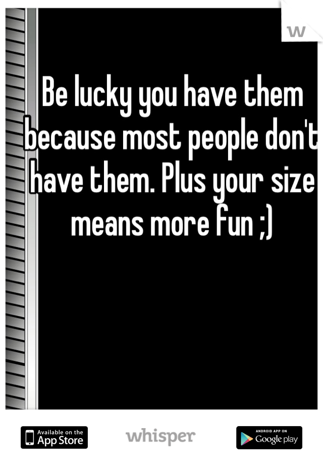 Be lucky you have them because most people don't have them. Plus your size means more fun ;)