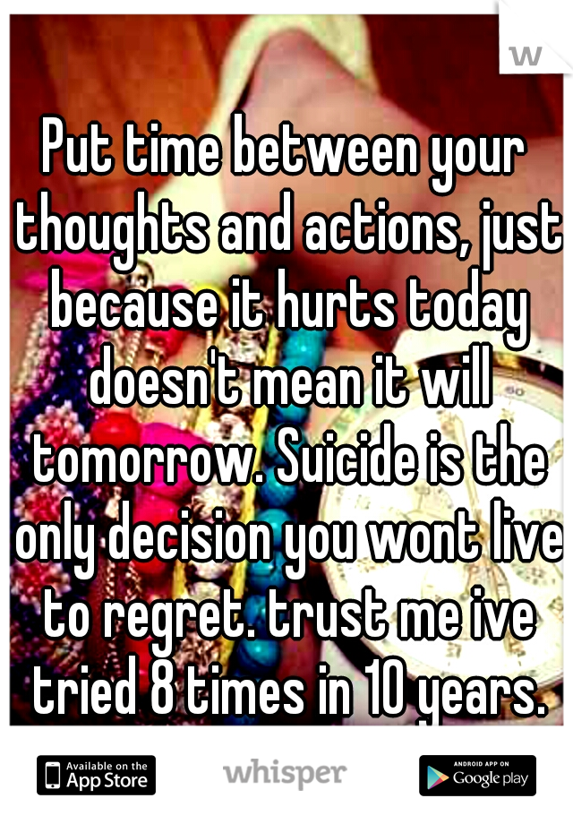 Put time between your thoughts and actions, just because it hurts today doesn't mean it will tomorrow. Suicide is the only decision you wont live to regret. trust me ive tried 8 times in 10 years.