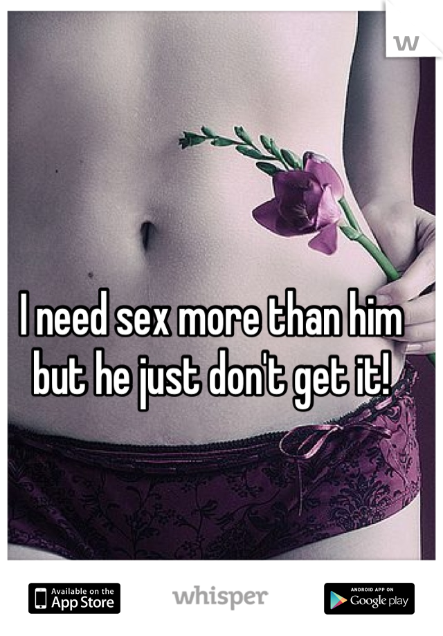 I need sex more than him but he just don't get it!