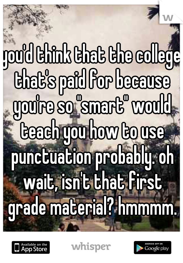 you'd think that the college that's paid for because you're so "smart" would teach you how to use punctuation probably. oh wait, isn't that first grade material? hmmmm.