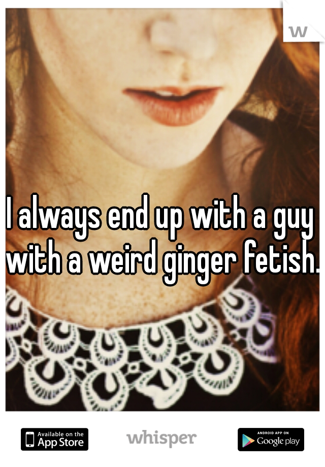 I always end up with a guy with a weird ginger fetish.