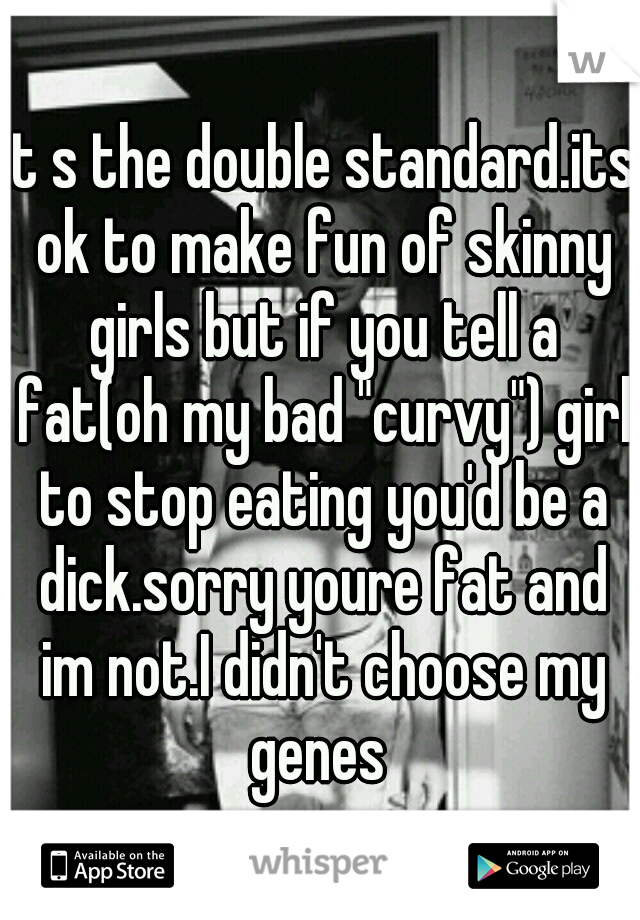 it s the double standard.its ok to make fun of skinny girls but if you tell a fat(oh my bad "curvy") girl to stop eating you'd be a dick.sorry youre fat and im not.I didn't choose my genes 