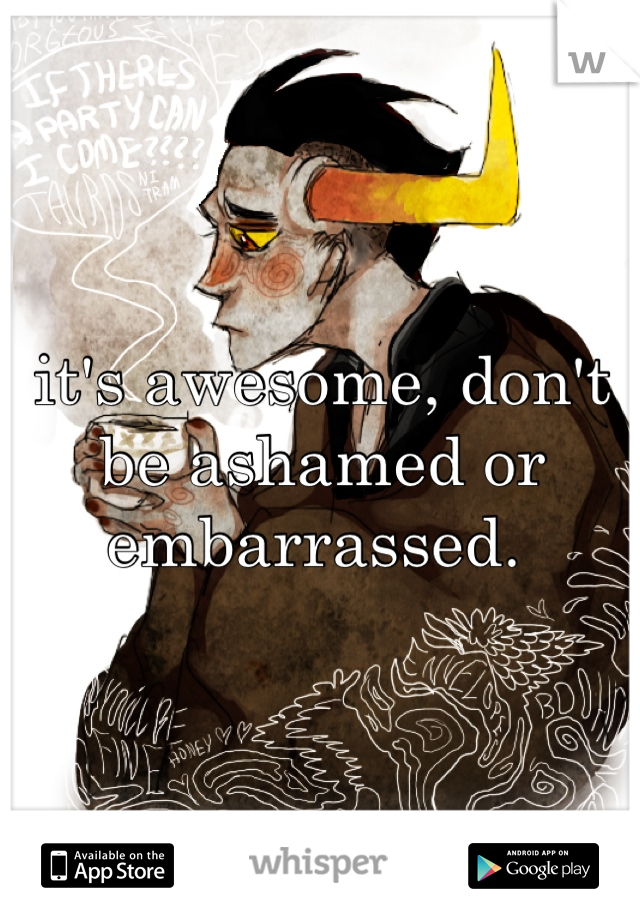 it's awesome, don't be ashamed or embarrassed. 