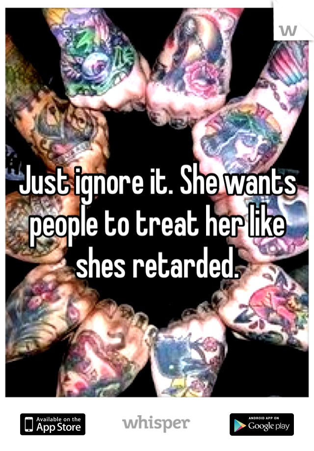 Just ignore it. She wants people to treat her like shes retarded. 