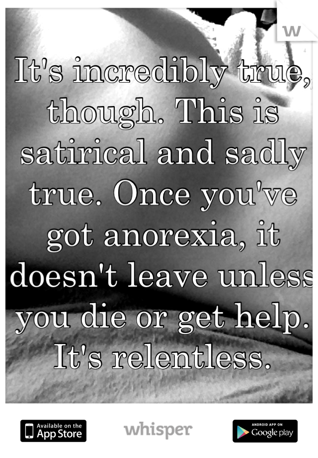 It's incredibly true, though. This is satirical and sadly true. Once you've got anorexia, it doesn't leave unless you die or get help.  It's relentless. 