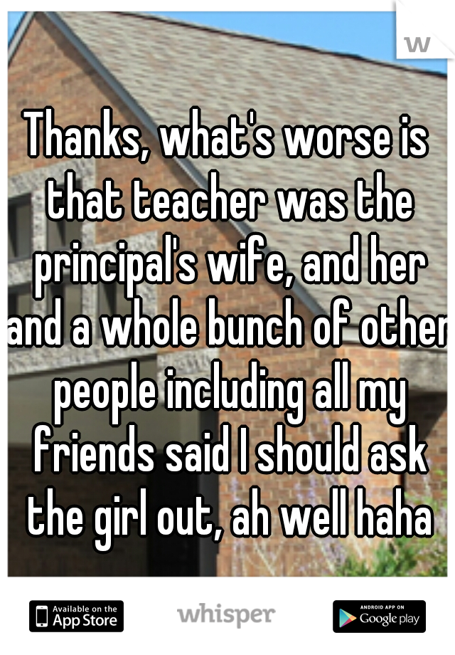 Thanks, what's worse is that teacher was the principal's wife, and her and a whole bunch of other people including all my friends said I should ask the girl out, ah well haha