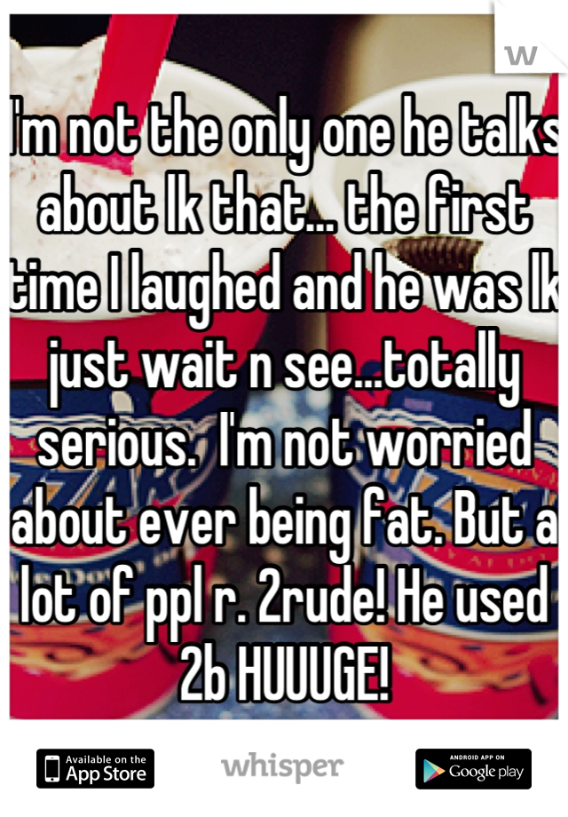 I'm not the only one he talks about lk that… the first time I laughed and he was lk just wait n see…totally serious.  I'm not worried about ever being fat. But a lot of ppl r. 2rude! He used 2b HUUUGE!