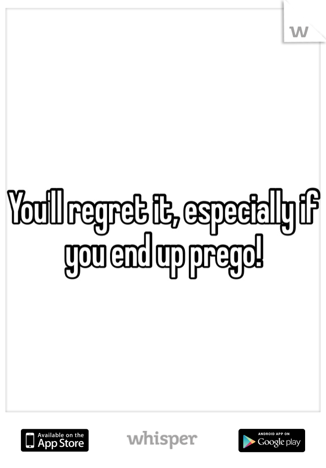 You'll regret it, especially if you end up prego!