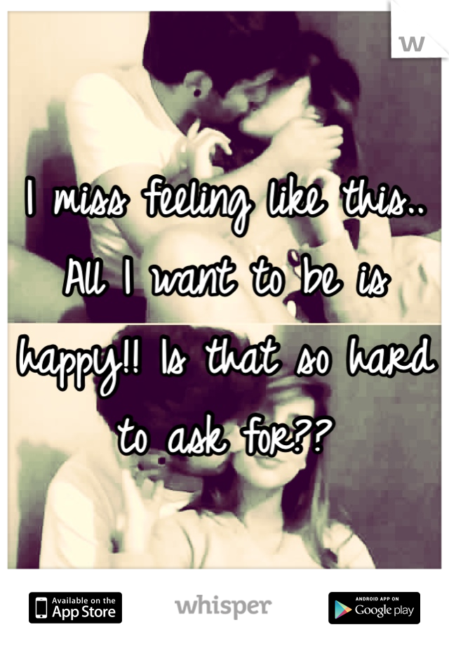 I miss feeling like this.. All I want to be is happy!! Is that so hard to ask for??