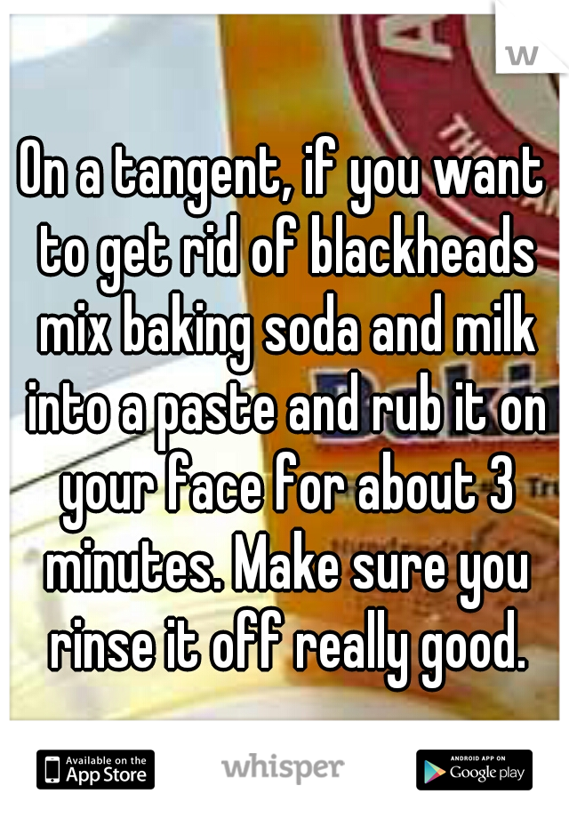 On a tangent, if you want to get rid of blackheads mix baking soda and milk into a paste and rub it on your face for about 3 minutes. Make sure you rinse it off really good.