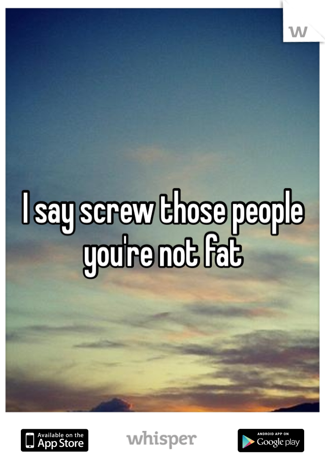 I say screw those people you're not fat 