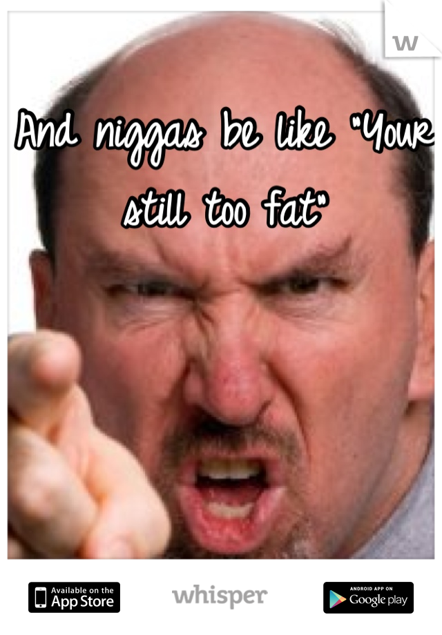 And niggas be like "Your still too fat"