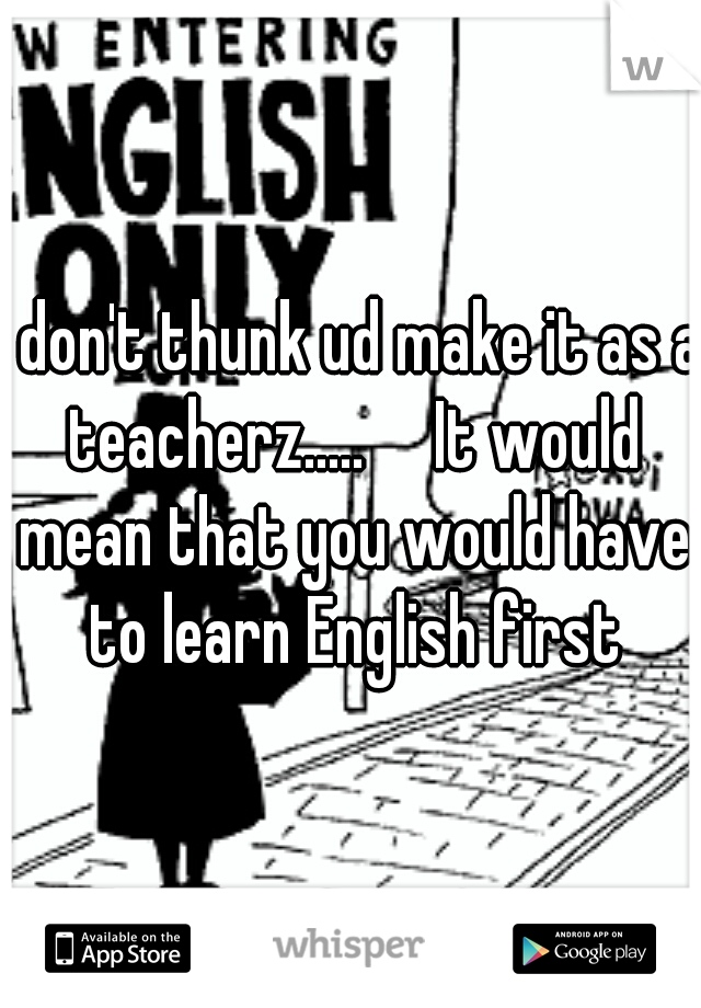 I don't thunk ud make it as a teacherz.....

It would mean that you would have to learn English first