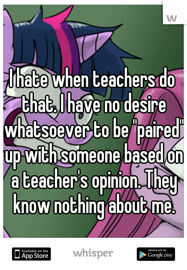 I hate when teachers do that. I have no desire whatsoever to be "paired" up with someone based on a teacher's opinion. They know nothing about me.