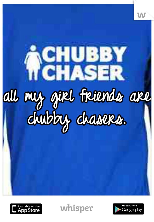 all my girl friends are chubby chasers. 