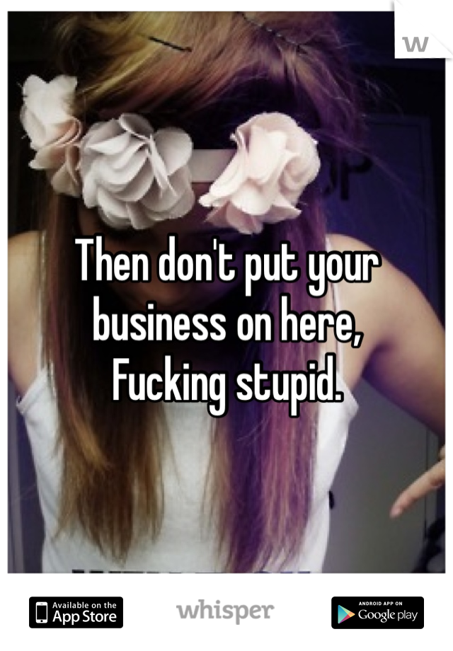 Then don't put your business on here,
Fucking stupid.