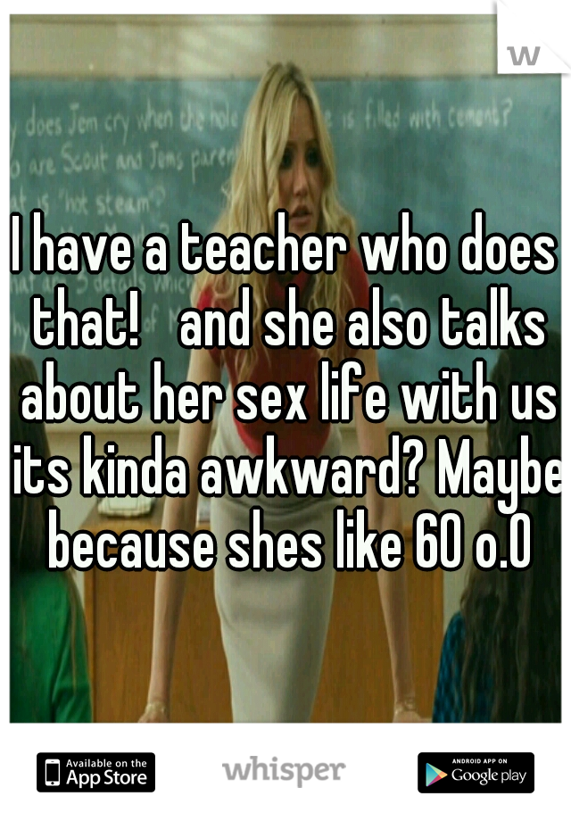 I have a teacher who does that! 
and she also talks about her sex life with us its kinda awkward? Maybe because shes like 60 o.O