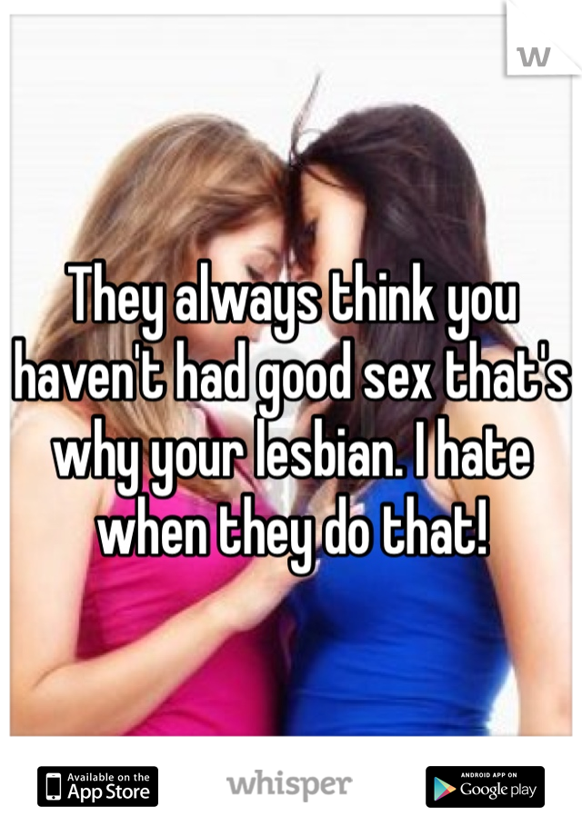 They always think you haven't had good sex that's why your lesbian. I hate when they do that!
